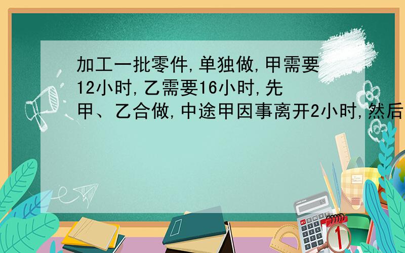 加工一批零件,单独做,甲需要12小时,乙需要16小时,先甲、乙合做,中途甲因事离开2小时,然后再回来与乙加工一批零件，单独做，甲需要12小时，乙需要16小时，先甲、乙合做，中途甲因事离开2