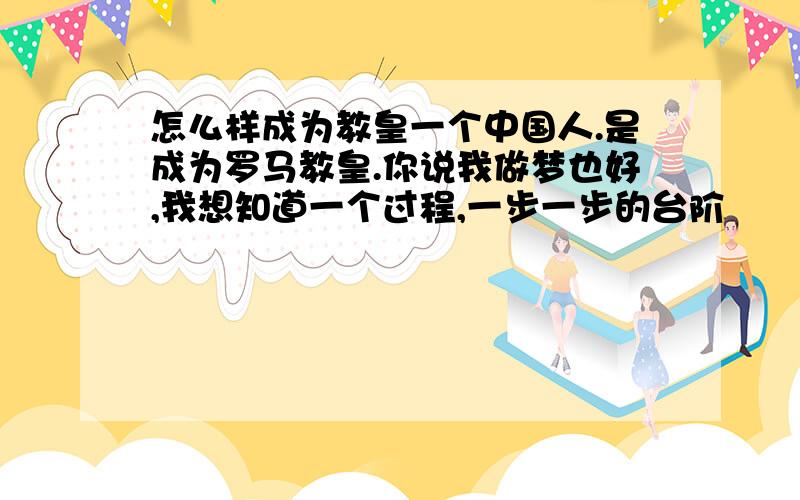 怎么样成为教皇一个中国人.是成为罗马教皇.你说我做梦也好,我想知道一个过程,一步一步的台阶