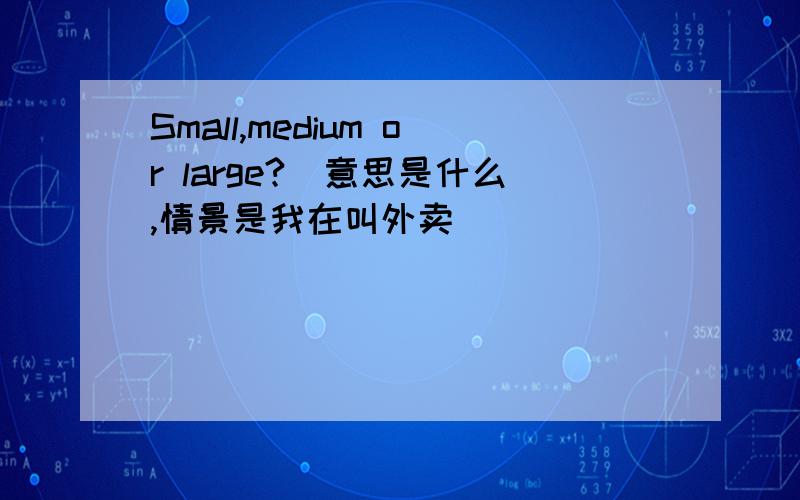 Small,medium or large?(意思是什么,情景是我在叫外卖)