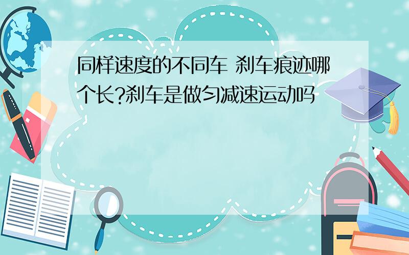 同样速度的不同车 刹车痕迹哪个长?刹车是做匀减速运动吗