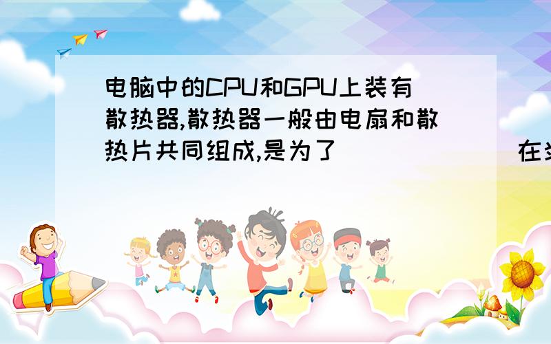 电脑中的CPU和GPU上装有散热器,散热器一般由电扇和散热片共同组成,是为了_______在炎热的夏天,电视机连续工作一段时间后,要停用一会儿,这是因为_________