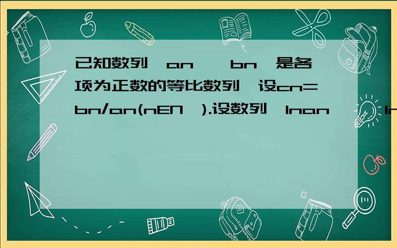 已知数列{an}{bn}是各项为正数的等比数列,设cn=bn/an(nEN*).设数列{Inan}、{Inbn}的前n项和分别为Sn、Tn若a1=2，Sn/Tn=n/（2n+1），求数列{cn}的前n项和