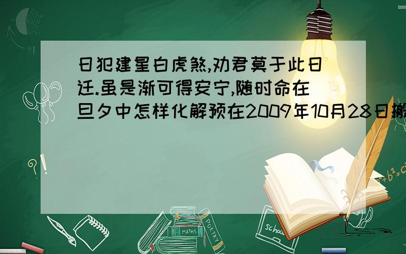 日犯建星白虎煞,劝君莫于此日迁.虽是渐可得安宁,随时命在旦夕中怎样化解预在2009年10月28日搬家,讲此日迁随时命在旦夕中,怎样化解才好