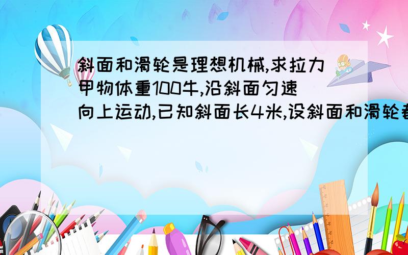 斜面和滑轮是理想机械,求拉力甲物体重100牛,沿斜面匀速向上运动,已知斜面长4米,设斜面和滑轮都是理想的机械,求拉物体的力T和作用在滑轮组绳子自由端上的力F补充:该滑轮组有一个动滑轮