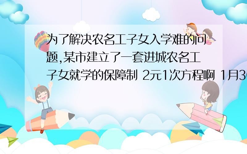 为了解决农名工子女入学难的问题,某市建立了一套进城农名工子女就学的保障制 2元1次方程啊 1月30日晚前为了解决农名工子女入学难的问题,某市建立了一套进城农名工子女就学的保障机制.