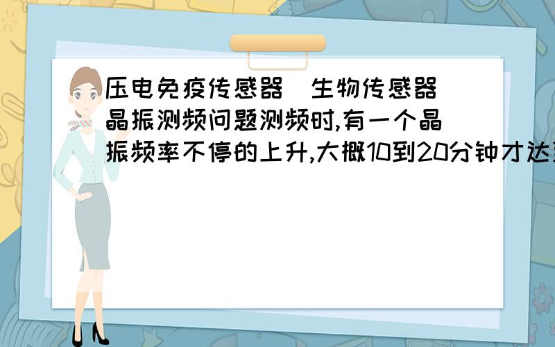 压电免疫传感器(生物传感器)晶振测频问题测频时,有一个晶振频率不停的上升,大概10到20分钟才达到稳定值,取下来重新测又要等那么长时间才达稳定值仪器没问题,因为其他晶振都测得很正常