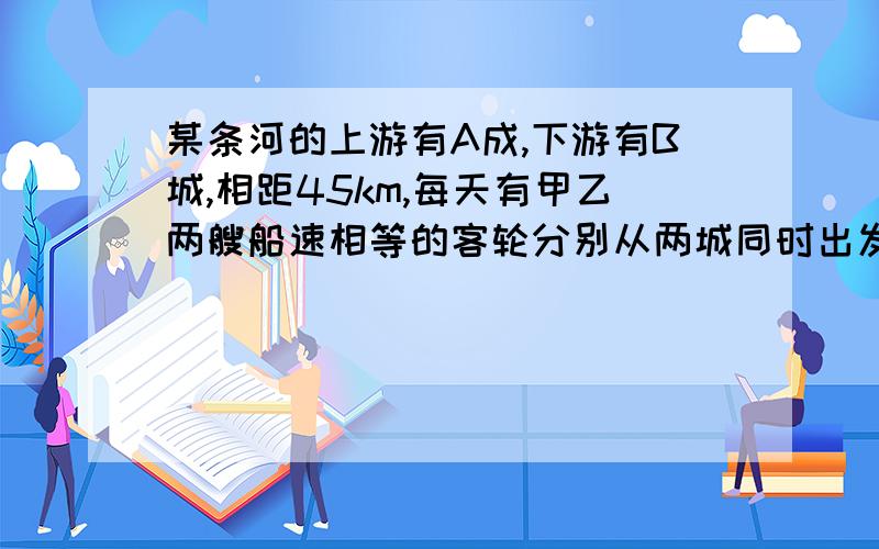 某条河的上游有A成,下游有B城,相距45km,每天有甲乙两艘船速相等的客轮分别从两城同时出发相向而行,这天甲船从A城出发掉下一物,此物浮于水面顺水飘下,4分钟后与甲船相距1km,预计乙船出发