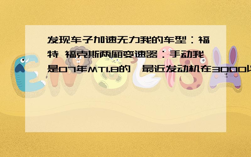 发现车子加速无力我的车型：福特 福克斯两厢变速器：手动我是07年MT1.8的,最近发动机在3000以下用力踩油门声音很大,开空调超车时有点象公交车那么大的声音,声音发闷,并且很无力,转速1800