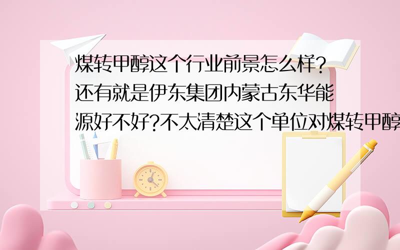 煤转甲醇这个行业前景怎么样?还有就是伊东集团内蒙古东华能源好不好?不太清楚这个单位对煤转甲醇这个行业前景怎么样?还有就是伊东集团内蒙古东华能源好不好?不太清楚这个单位对应届