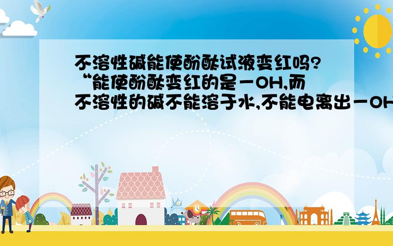 不溶性碱能使酚酞试液变红吗?“能使酚酞变红的是－OH,而不溶性的碱不能溶于水,不能电离出－OH,因此不溶性的碱不能使酚酞变红”这样的说法对吗?