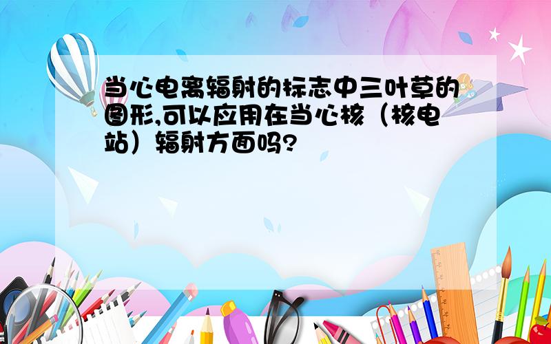 当心电离辐射的标志中三叶草的图形,可以应用在当心核（核电站）辐射方面吗?