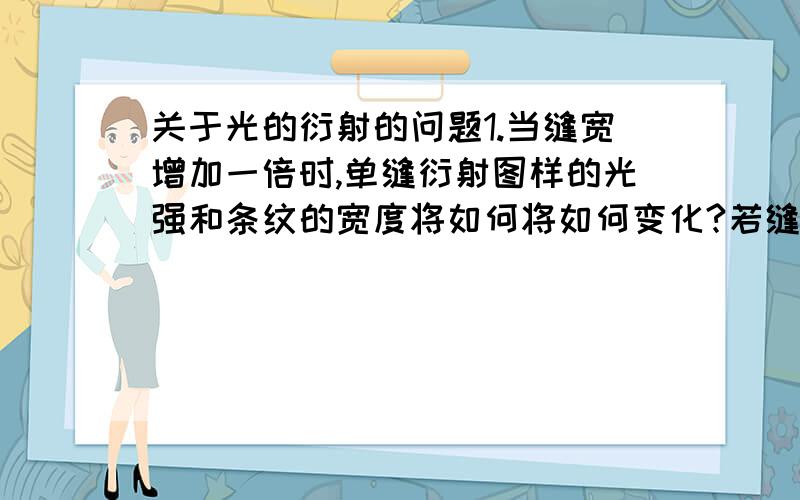 关于光的衍射的问题1.当缝宽增加一倍时,单缝衍射图样的光强和条纹的宽度将如何将如何变化?若缝宽减小,又将如何变化?2.如果用绿光做单缝衍射实验,衍射图样与红光的相比有何不同?3.用白