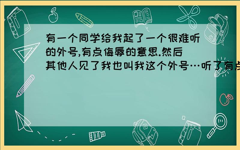 有一个同学给我起了一个很难听的外号,有点侮辱的意思.然后其他人见了我也叫我这个外号…听了有点难受.可是我不敢表示出自己的不高兴,也不敢说她们什么.因为我在学校本来就没什么朋