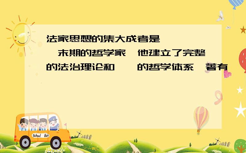 法家思想的集大成者是——,——末期的哲学家,他建立了完整的法治理论和——的哲学体系,著有——.