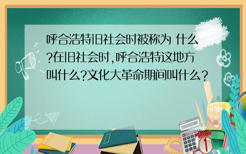 呼合浩特旧社会时被称为 什么?在旧社会时,呼合浩特这地方叫什么?文化大革命期间叫什么？