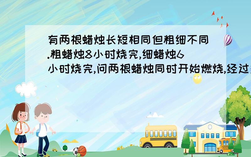 有两根蜡烛长短相同但粗细不同.粗蜡烛8小时烧完,细蜡烛6小时烧完,问两根蜡烛同时开始燃烧,经过多少小时后,粗蜡烛剩下的长度为细蜡烛剩下长度的3倍.（请将算式列清楚,最好每一步都有）