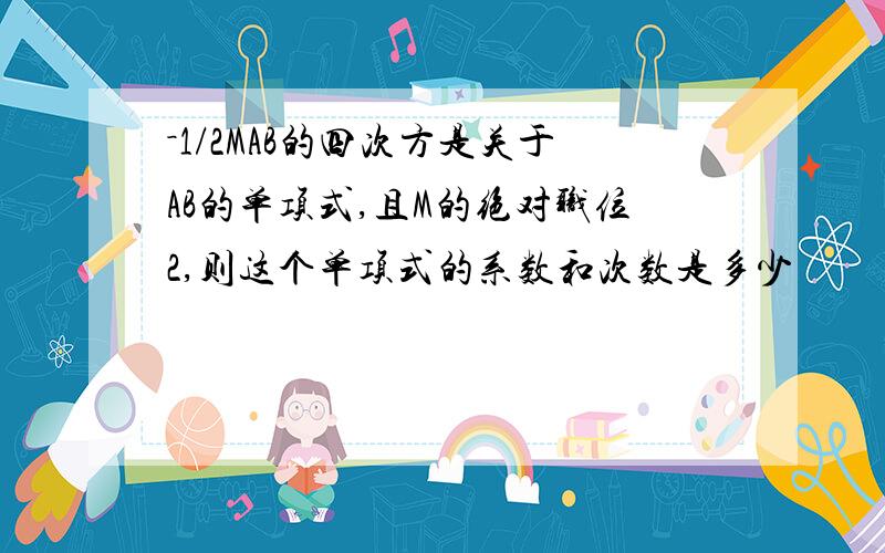 －1/2MAB的四次方是关于AB的单项式,且M的绝对职位2,则这个单项式的系数和次数是多少