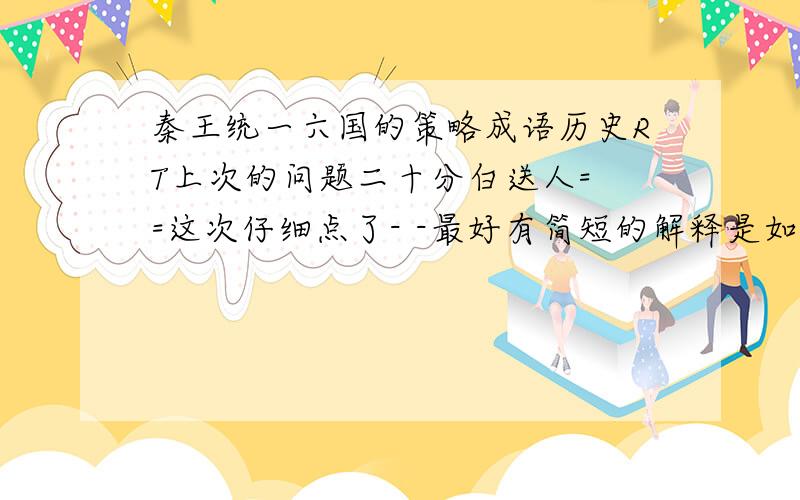 秦王统一六国的策略成语历史RT上次的问题二十分白送人= =这次仔细点了- -最好有简短的解释是如何的.呃.很俗的一句：快上学了吖例子：远交近攻 yuǎn jiāo jìn gōng 释】 先和距离远的国家