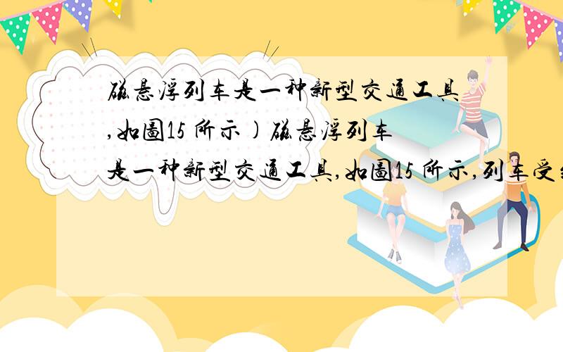 磁悬浮列车是一种新型交通工具,如图15 所示)磁悬浮列车是一种新型交通工具,如图15 所示,列车受到磁力作用而浮起,使列车与轨道间的摩擦力减小到零,上海磁悬浮列车线路长是30km,单向运行