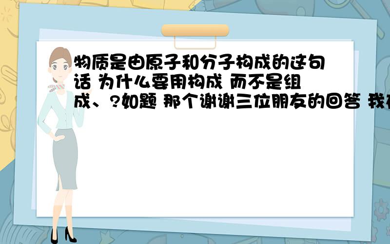 物质是由原子和分子构成的这句话 为什么要用构成 而不是组成、?如题 那个谢谢三位朋友的回答 我在自己琢磨琢磨 然后想问一下 有人说 初三中考化学满分的很多 我们班班主任又是化学老