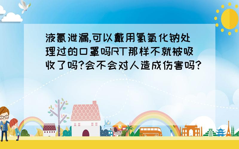 液氯泄漏,可以戴用氢氧化钠处理过的口罩吗RT那样不就被吸收了吗?会不会对人造成伤害吗?