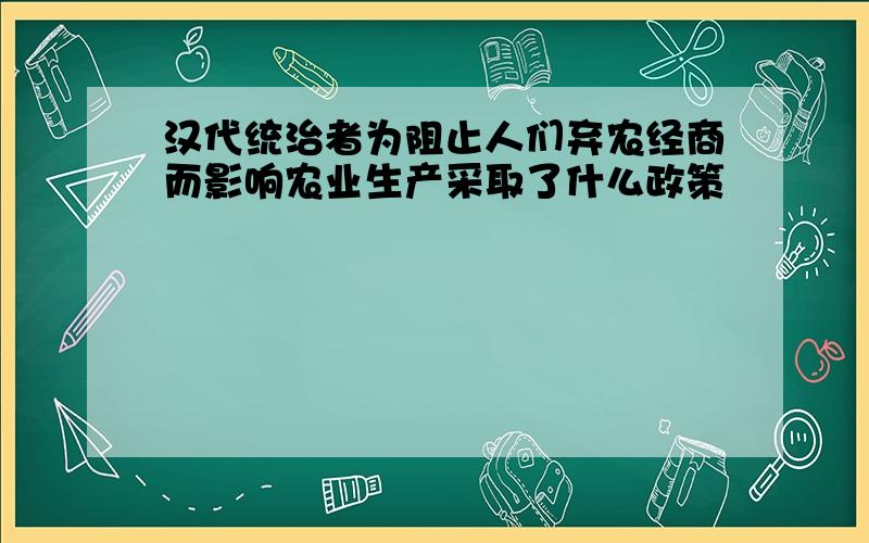 汉代统治者为阻止人们弃农经商而影响农业生产采取了什么政策