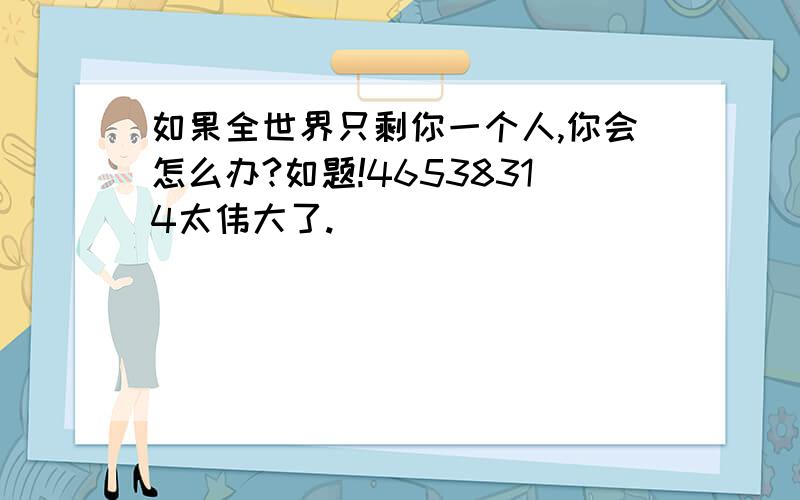 如果全世界只剩你一个人,你会怎么办?如题!46538314太伟大了.