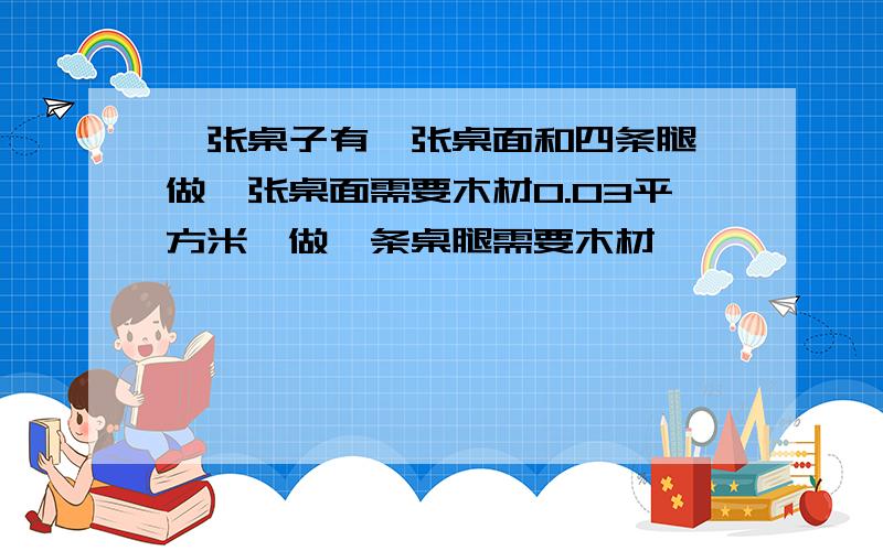 一张桌子有一张桌面和四条腿,做一张桌面需要木材0.03平方米,做一条桌腿需要木材