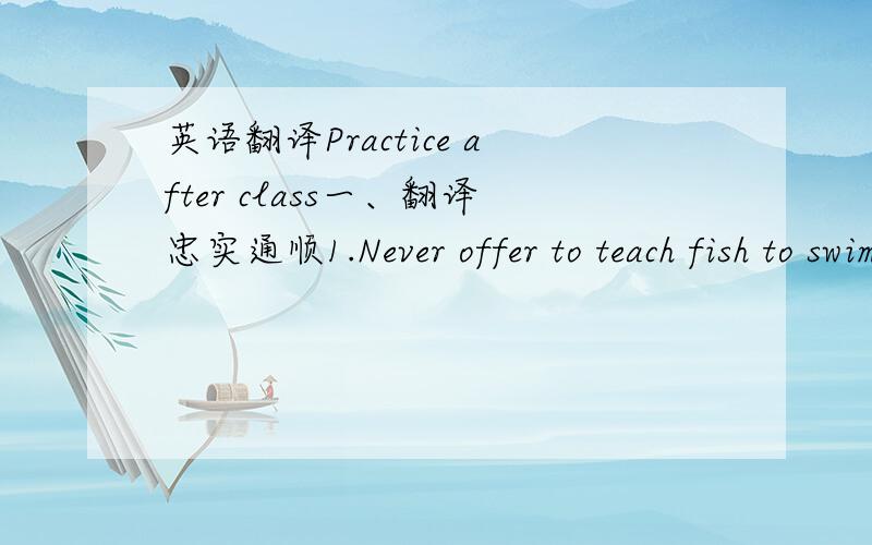 英语翻译Practice after class一、翻译忠实通顺1.Never offer to teach fish to swim.2.An hour in the morning is worth two in the evening.3.The monks may run away,but the temple cannot run away with them.4.And then I fell asleep and only woke