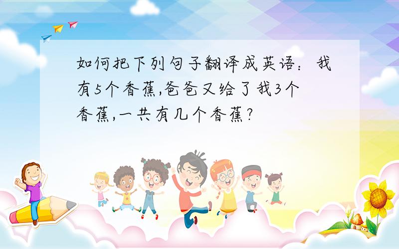 如何把下列句子翻译成英语：我有5个香蕉,爸爸又给了我3个香蕉,一共有几个香蕉?