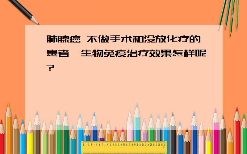 肺腺癌 不做手术和没放化疗的患者,生物免疫治疗效果怎样呢?