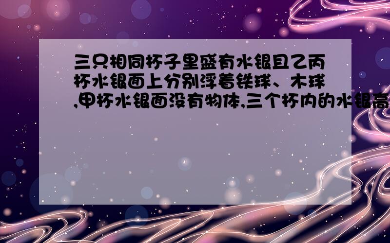 三只相同杯子里盛有水银且乙丙杯水银面上分别浮着铁球、木球,甲杯水银面没有物体,三个杯内的水银高相同A.甲杯底部受到的压强最大B.乙杯底部受到的压强最大C.丙杯底部受到的压强最大D.