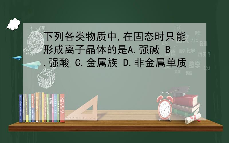 下列各类物质中,在固态时只能形成离子晶体的是A.强碱 B.强酸 C.金属族 D.非金属单质