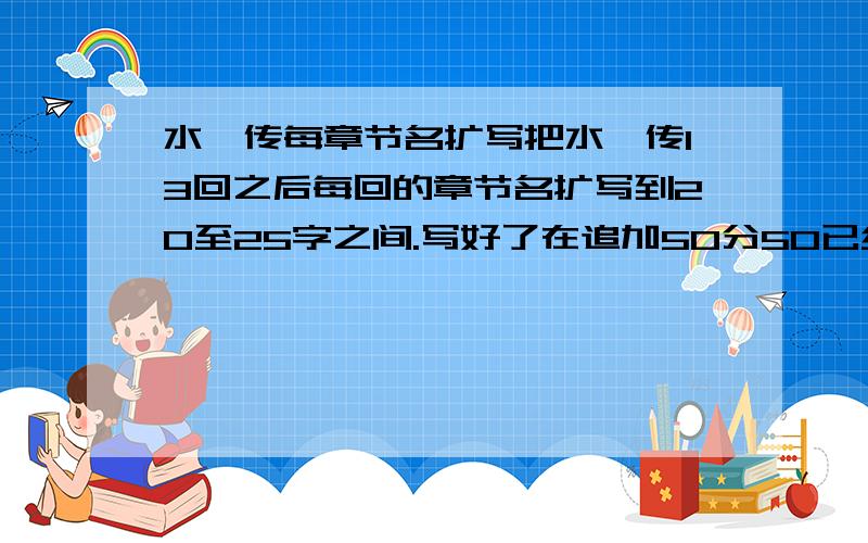 水浒传每章节名扩写把水浒传13回之后每回的章节名扩写到20至25字之间.写好了在追加50分50已经以提高悬赏的方式加入.原来是50分的.最好3天内