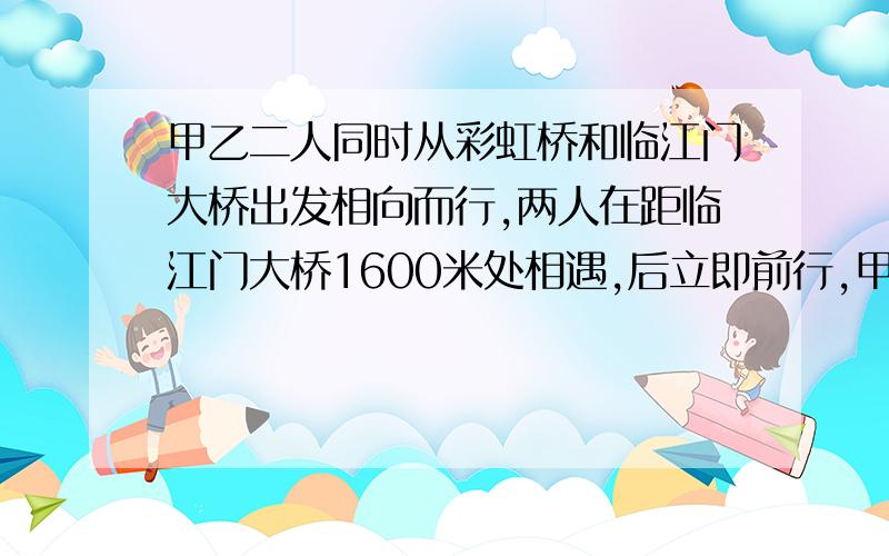 甲乙二人同时从彩虹桥和临江门大桥出发相向而行,两人在距临江门大桥1600米处相遇,后立即前行,甲乙二人到达临江门大桥和彩虹桥又立即原路返回,在距彩虹桥800米处第二次相遇,两桥间这段