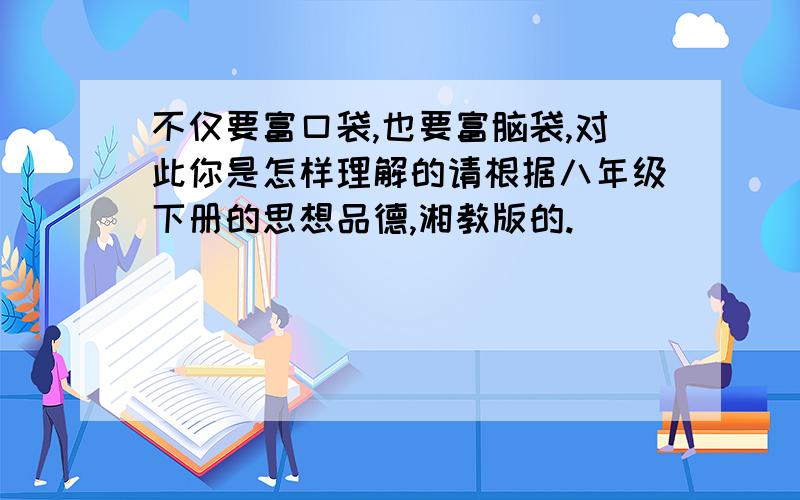 不仅要富口袋,也要富脑袋,对此你是怎样理解的请根据八年级下册的思想品德,湘教版的.