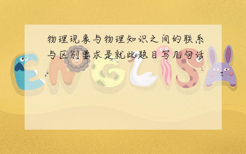 物理现象与物理知识之间的联系与区别要求是就此题目写几句话.