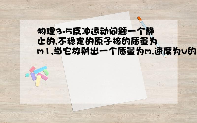 物理3-5反冲运动问题一个静止的,不稳定的原子核的质量为m1,当它放射出一个质量为m,速度为v的粒子后,剩余部分获得的反冲速度大小为多少?