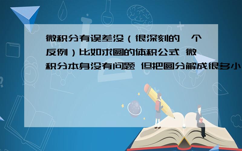 微积分有误差没（很深刻的一个反例）比如求圆的体积公式 微积分本身没有问题 但把圆分解成很多小三棱锥这个前提就错了 因为无论再怎么细分也不可能等同于小三棱锥 曲面不能近似成平