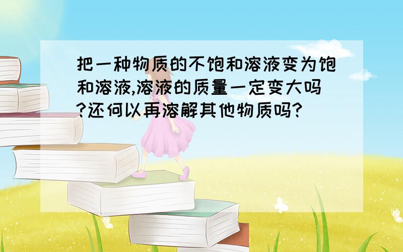 把一种物质的不饱和溶液变为饱和溶液,溶液的质量一定变大吗?还何以再溶解其他物质吗?