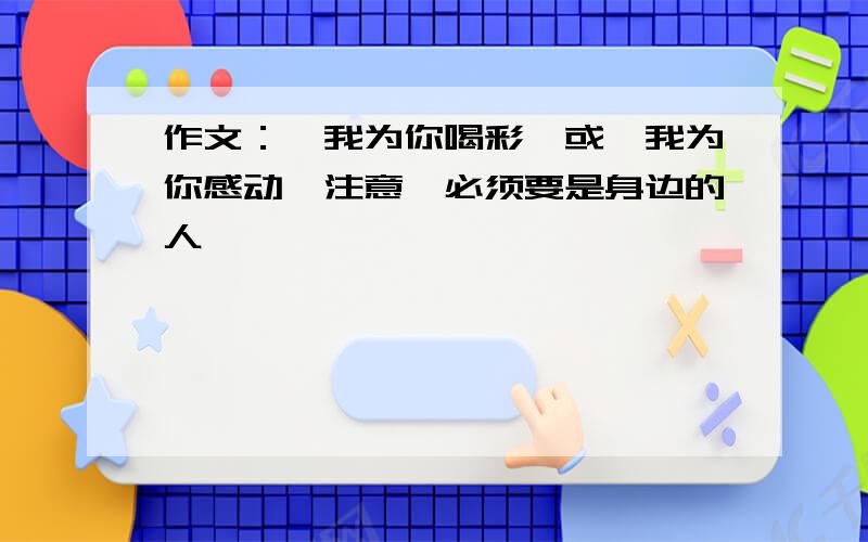 作文：《我为你喝彩》或《我为你感动》注意,必须要是身边的人