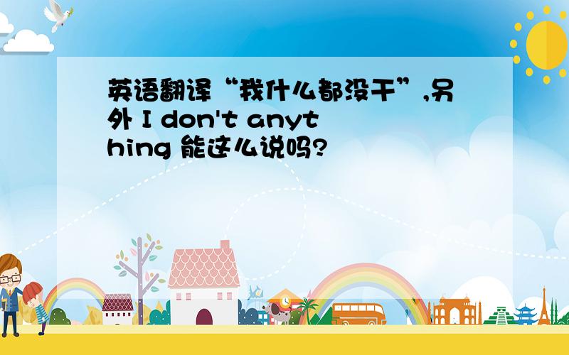 英语翻译“我什么都没干”,另外 I don't anything 能这么说吗?