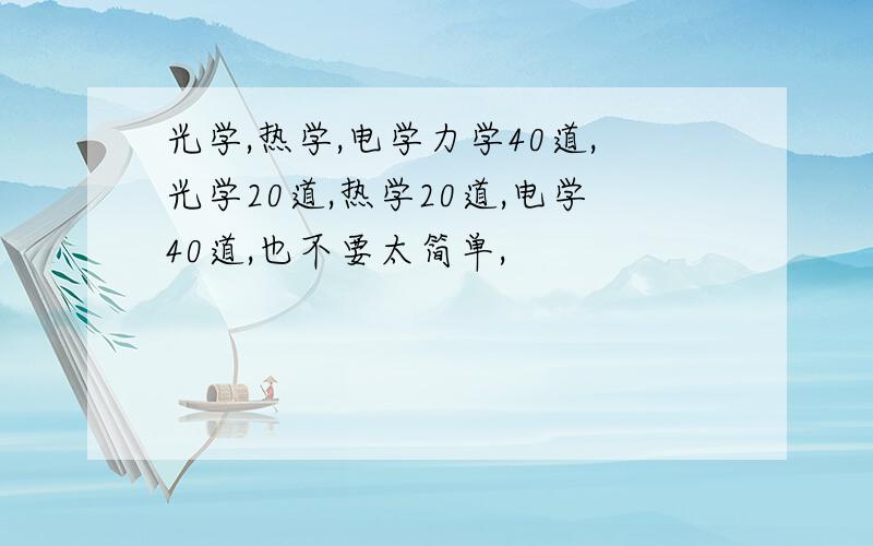 光学,热学,电学力学40道,光学20道,热学20道,电学40道,也不要太简单,