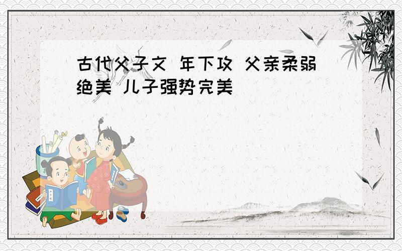 古代父子文 年下攻 父亲柔弱绝美 儿子强势完美