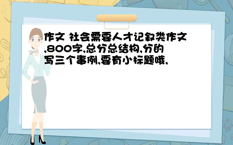 作文 社会需要人才记叙类作文,800字,总分总结构,分的写三个事例,要有小标题哦,