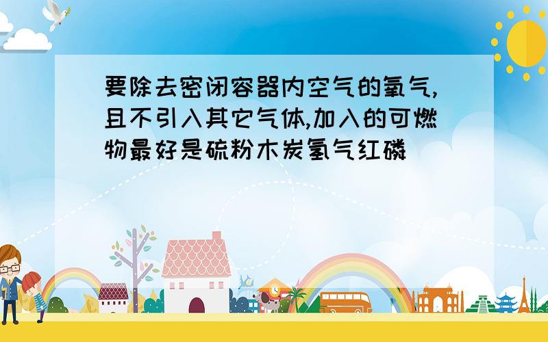 要除去密闭容器内空气的氧气,且不引入其它气体,加入的可燃物最好是硫粉木炭氢气红磷