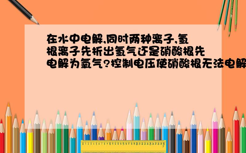 在水中电解,同时两种离子,氢根离子先析出氢气还是硝酸根先电解为氧气?控制电压使硝酸根无法电解能否做到?