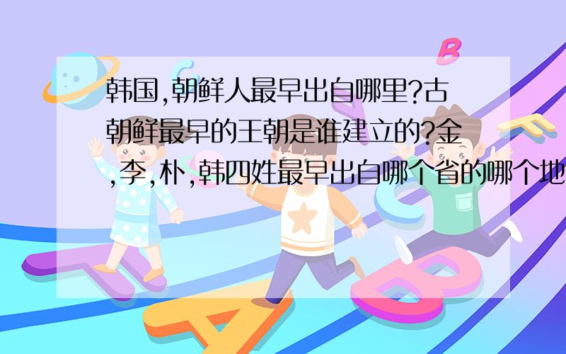 韩国,朝鲜人最早出自哪里?古朝鲜最早的王朝是谁建立的?金,李,朴,韩四姓最早出自哪个省的哪个地方?