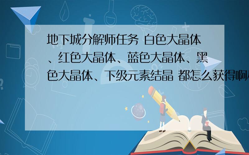 地下城分解师任务 白色大晶体、红色大晶体、蓝色大晶体、黑色大晶体、下级元素结晶 都怎么获得啊尽量具体点.