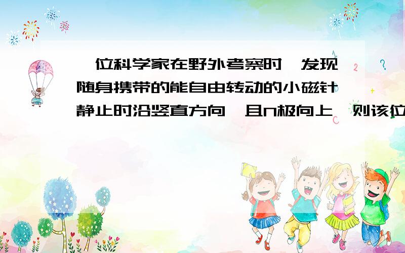 一位科学家在野外考察时,发现随身携带的能自由转动的小磁针静止时沿竖直方向,且N极向上,则该位置是（）A.赤道附近B.地理南极附近C.地理北极附近D.某座山顶上